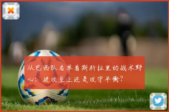 从巴西队名单看斯科拉里的战术野心：进攻至上还是攻守平衡？