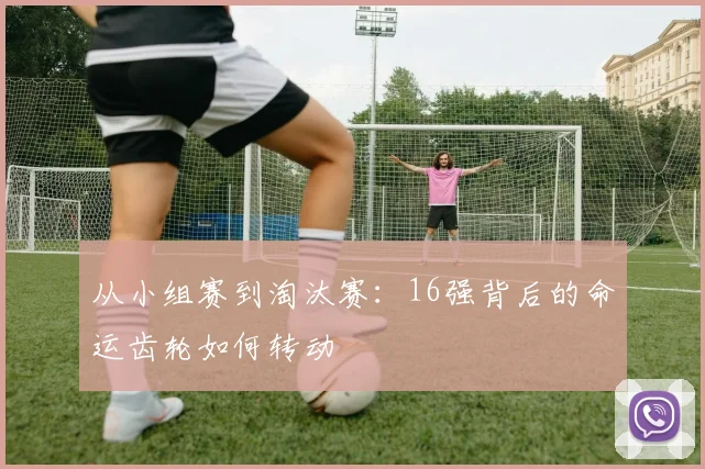 从小组赛到淘汰赛：16强背后的命运齿轮如何转动