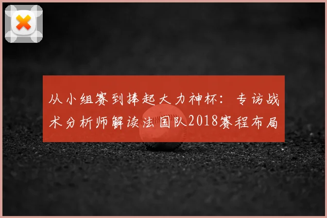 从小组赛到捧起大力神杯：专访战术分析师解读法国队2018赛程布局