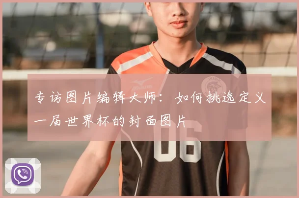 专访图片编辑大师:如何挑选定义一届世界杯的封面图片