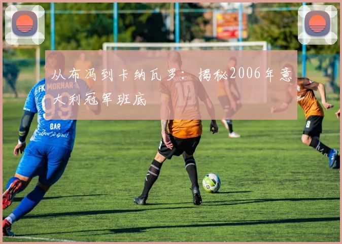 从布冯到卡纳瓦罗：揭秘2006年意大利冠军班底
