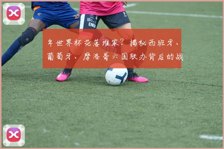 年世界杯花落谁家？揭秘西班牙、葡萄牙、摩洛哥六国联办背后的战略布局