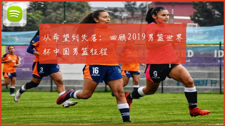 从希望到失落：回顾2019男篮世界杯中国男篮征程