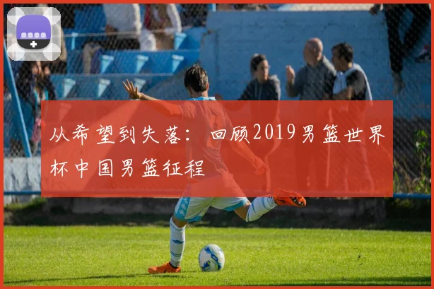 从希望到失落：回顾2019男篮世界杯中国男篮征程