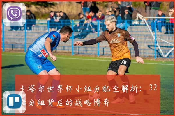 卡塔尔世界杯小组分配全解析：32强分组背后的战略博弈
