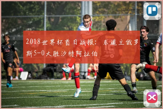 2018世界杯首日战报：东道主俄罗斯5-0大胜沙特阿拉伯