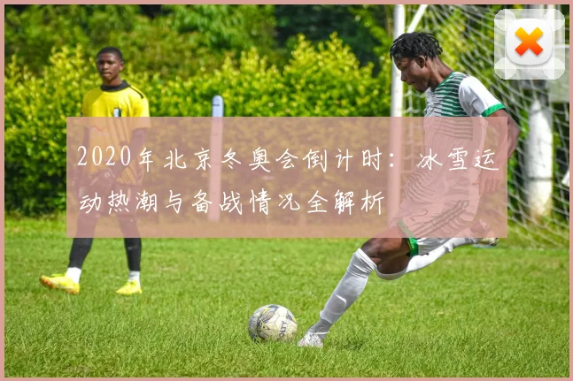 2020年北京冬奥会倒计时：冰雪运动热潮与备战情况全解析