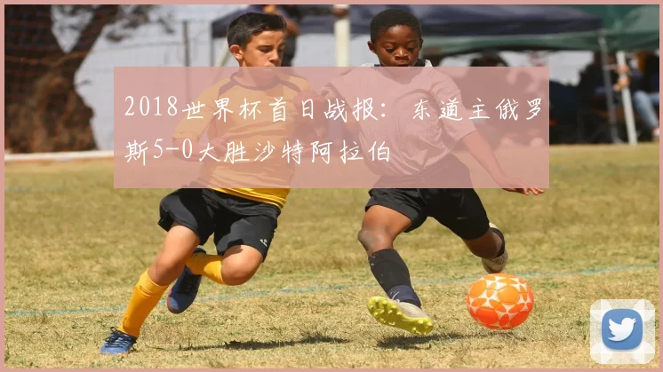 2018世界杯首日战报：东道主俄罗斯5-0大胜沙特阿拉伯