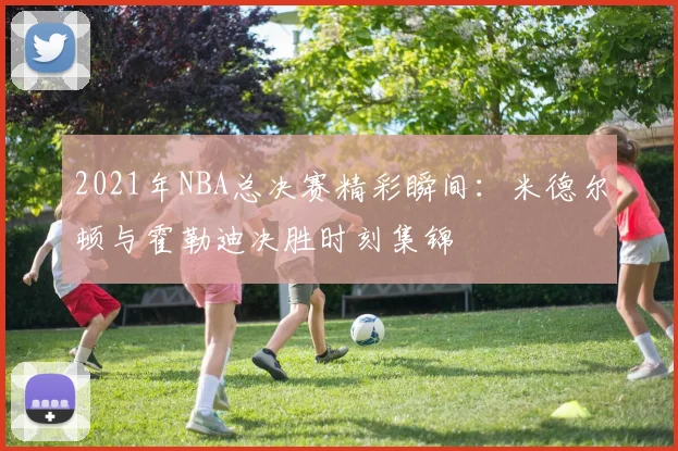 2021年NBA总决赛精彩瞬间：米德尔顿与霍勒迪决胜时刻集锦