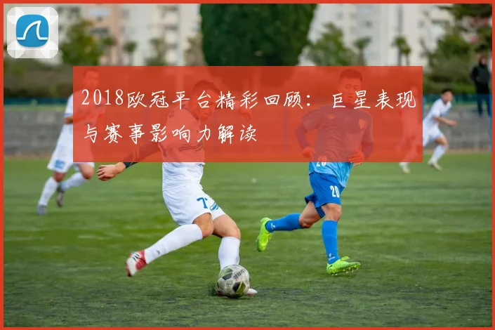 2018欧冠平台精彩回顾：巨星表现与赛事影响力解读