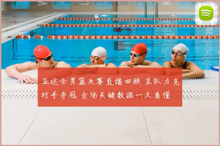 亚运会男篮决赛直播回顾 某队力克对手夺冠 全场关键数据一文看懂
